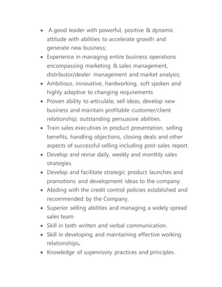  A good leader with powerful, positive & dynamic
attitude with abilities to accelerate growth and
generate new business;
 Experience in managing entire business operations
encompassing marketing & sales management,
distributor/dealer management and market analysis;
 Ambitious, innovative, hardworking, soft spoken and
highly adaptive to changing requirements
 Proven ability to articulate, sell ideas, develop new
business and maintain profitable customer/client
relationship; outstanding persuasive abilities.
 Train sales executives in product presentation, selling
benefits, handling objections, closing deals and other
aspects of successful selling including post-sales report.
 Develop and revise daily, weekly and monthly sales
strategies.
 Develop and facilitate strategic product launches and
promotions and development ideas to the company.
 Abiding with the credit control policies established and
recommended by the Company.
 Superior selling abilities and managing a widely spread
sales team
 Skill in both written and verbal communication.
 Skill in developing and maintaining effective working
relationships.
 Knowledge of supervisory practices and principles.
 