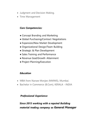  Judgment and Decision Making.
 Time Management
Core Competencies:
● Concept Branding and Marketing
● Global Purchasing/Contract Negotiations
● Expansion/New Market Development
● Organizational Design/Team Building
● Strategic & Plan Development
● Sales Training and Performance
● Revenue Goal/Growth Attainment
● Project Planning/Execution
Education
 MBA from Narsee Monjee (NMIMS), Mumbai.
 Bachelor in Commerce (B.Com), KERALA - INDIA
Professional Experience
Since 2015 working with a reputed Building
material trading company as General Manager
 