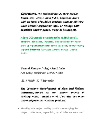 Operations. The company has 23 (branches &
franchisees) across south India. Company deals
with all kinds of building products such as; sanitary
ware, ceramic & porcelain tiles, CP fittings, bath
solutions, shower panels, modular kitchen etc.
Above 200 people covering sales (B2B & retail),
support, accounts, logistics, and installation form
part of my multicultural team assisting in achieving
agreed business forecasts spread across South
India.
General Manager (sales) - South India
A2Z Group companies: Cochin, Kerala.
2011 March -2015 September
The Company; Manufacturer of pipes and fittings,
distributor/dealers for well known brands of
sanitary wares, ceramics & vitrified tiles and other
imported premium building products.
 Heading the project selling process, managing the
project sales team, supervising retail sales network and
 