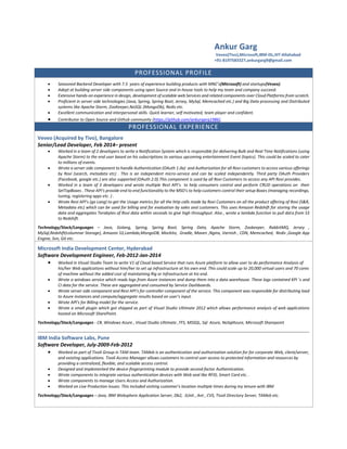 Ankur Garg
Veveo(Tivo),Microsoft,IBM-ISL,IIIT-Allahabad
+91-8197583327,ankurgarg9@gmail.com
PROFESSIONAL PROFILE
 Seasoned Backend Developer with 7.5 years of experience building products with MNC’s(Microsoft) and startups(Veveo).
 Adept at building server side components using open Source and in-house tools to help my team and company succeed.
 Extensive hands-on experience in design, development of scalable web Services and related components over Cloud Platforms from scratch.
 Proficient in server side technologies (Java, Spring, Spring Boot, Jersey, MySql, Memcached etc.) and Big Data processing and Distributed
systems like Apache Storm, ZooKeeper,NoSQL (MongoDb), Redis etc.
 Excellent communication and interpersonal skills. Quick learner, self motivated, team player and confident.
 Contributor to Open Source and Github community (https://github.com/ankurgarg1986).
PROFESSIONAL EXPERIENCE
Veveo (Acquired by Tivo), Bangalore
Senior/Lead Developer, Feb 2014– present
 Worked in a team of 2 developers to write a Notification System which is responsible for delivering Bulk and Real Time Notifications (using
Apache Storm) to the end user based on his subscriptions to various upcoming entertainment Event (topics). This could be scaled to cater
to millions of events.
 Wrote a server side component to handle Authentication (OAuth 1.0a) and Authorization for all Rovi customers to access various offerings
by Rovi (search, metadata etc) . This is an independent micro-service and can be scaled independently. Third party OAuth Providers
(Facebook, google etc.) are also supported (OAuth 2.0).This component is used by all Rovi Customers to access any API Rovi provides.
 Worked in a team of 3 developers and wrote multiple Rest API's to help consumers control and perform CRUD operations on their
SetTopBoxes . These API's provide end to end functionality to the MSO's to help customers control their setup Boxes (managing recordings,
tuning, registering apps etc. ) .
 Wrote Rest API’s (go Lang) to get the Usage metrics for all the http calls made by Rovi Customers on all the product offering of Rovi (S&R,
Metadata etc) which can be used for billing and for evaluation by sales and customers. This uses Amazon Redshift for storing the usage
data and aggregates Terabytes of Rovi data within seconds to give high throughput. Also , wrote a lambda function to pull data from S3
to Redshift.
Technology/Stack/Languages – Java, Golang, Spring, Spring Boot, Spring Data, Apache Storm, Zookeeper, RabbitMQ, Jersey ,
MySql,Redshift(columnar Storage), Amazon S3,Lambda,MongoDB, Mockito, Gradle, Maven ,Nginx, Varnish , CDN, Memcached, Redis ,Google App
Engine, Svn, Git etc.
Microsoft India Development Center, Hyderabad
Software Development Engineer, Feb-2012-Jan-2014
 Worked in Visual Studio Team to write V1 of Cloud based Service that runs Azure platform to allow user to do performance Analysis of
his/her Web applications without him/her to set up infrastructure at his own end. This could scale up to 20,000 virtual users and 70 cores
of machine without the added cost of maintaining Rig or Infrastructure at his end.
 Wrote a windows service which reads logs from Azure instances and dump them into a data warehouse. These logs contained KPI ‘s and
CI data for the service. These are aggregated and consumed by Service Dashboards.
 Wrote server side component and Rest API’s for controller component of the service. This component was responsible for distributing load
to Azure instances and compute/aggregate results based on user’s input.
 Wrote API's for Billing model for the service.
 Wrote a small plugin which got shipped as part of Visual Studio Ultimate 2012 which allows performance analysis of web applications
hosted on Microsoft SharePoint.
Technology/Stack/Languages - C#, Windows Azure , Visual Studio Ultimate ,TFS, MSSQL, Sql Azure, NoSqlAzure, Microsoft Sharepoint
IBM India Software Labs, Pune
Software Developer, July-2009-Feb-2012
 Worked as part of Tivoli Group in TAM team. TAMeb is an authentication and authorization solution for for corporate Web, client/server,
and existing applications. Tivoli Access Manager allows customers to control user access to protected information and resources by
providing a centralized, flexible, and scalable access control.
 Designed and implemented the device-fingerprinting module to provide second factor Authentication.
 Wrote components to integrate various authentication devices with Web seal like RFID, Smart Card etc. .
 Wrote components to manage Users Access and Authorization.
 Worked on Live Production Issues. This included visiting customer's location multiple times during my tenure with IBM
Technology/Stack/Languages – Java, IBM Websphere Application Server, Db2, JUnit , Ant , CVS, Tivoli Directory Server, TAMeb etc.
 