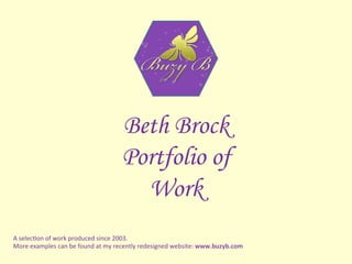 Beth Brock
Portfolio of
Work
A	selec'on	of	work	produced	since	2003.		
More	examples	can	be	found	at	my	recently	redesigned	website:	www.buzyb.com	
 