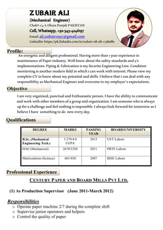 Qualifications
Objective
Professional Experience
Profile:
ZUBAIR ALI
(Mechanical Engineer)
Chak#1/4-LOkaraPunjabPAKISTAN
Cell,Whatsapp,+92-343-4246197
Email:ali.zubair2997@gmail.com
LinkedIn:https://pk.linkedin.com/in/zubair-ali-ali-1738a8b1
Anenergeticanddiligentprofessional.Havingmorethan1yearexperiencein
maintenanceofPaperindustry.Wellknowaboutthesafetystandardsand5's
implementations.Piping&FabricationismyfavoriteEngineeringLine.Condition
monitoringisanothermodernfieldinwhichicanworkwithinterest.Pleaseviewmy
completeCVtoknowaboutmypotentialandskills.Ibelievethaticandealwithany
responsibilityasMechanicalEngineerandovercometomyemployer`sexpectations.
Iamveryorganized,punctualandEnthusiasticperson.Ihavetheabilitytocommunicate
andworkwithothermembersofagroupandorganization.Iamsomeonewhoisalways
upforachallengeandfeelnothingisimpossible.IalwayslookforwardfortomorrowasI
believeIhave somethingtodo neweveryday.
DEGREE MARKS PASSING
YEAR
BOARD/UNIVERSITY
B.Sc. (Mechanical
Engineering Tech.)
3.379/4.0
CGPA
2015 UET Lahore
DAE (Mechanical) 2670/3350 2011 PBTE Lahore
Matriculation (Science) 601/850 2007 BISE Lahore
CENTURY PAPER AND BOARD MILLS PVT LTD.
(1) As Production Supervisor (June 2011-March 2012)
Responsibilities
o Operate paper machine 2/7 during the complete shift
o Supervise junior operators and helpers
o Control the quality of paper
 