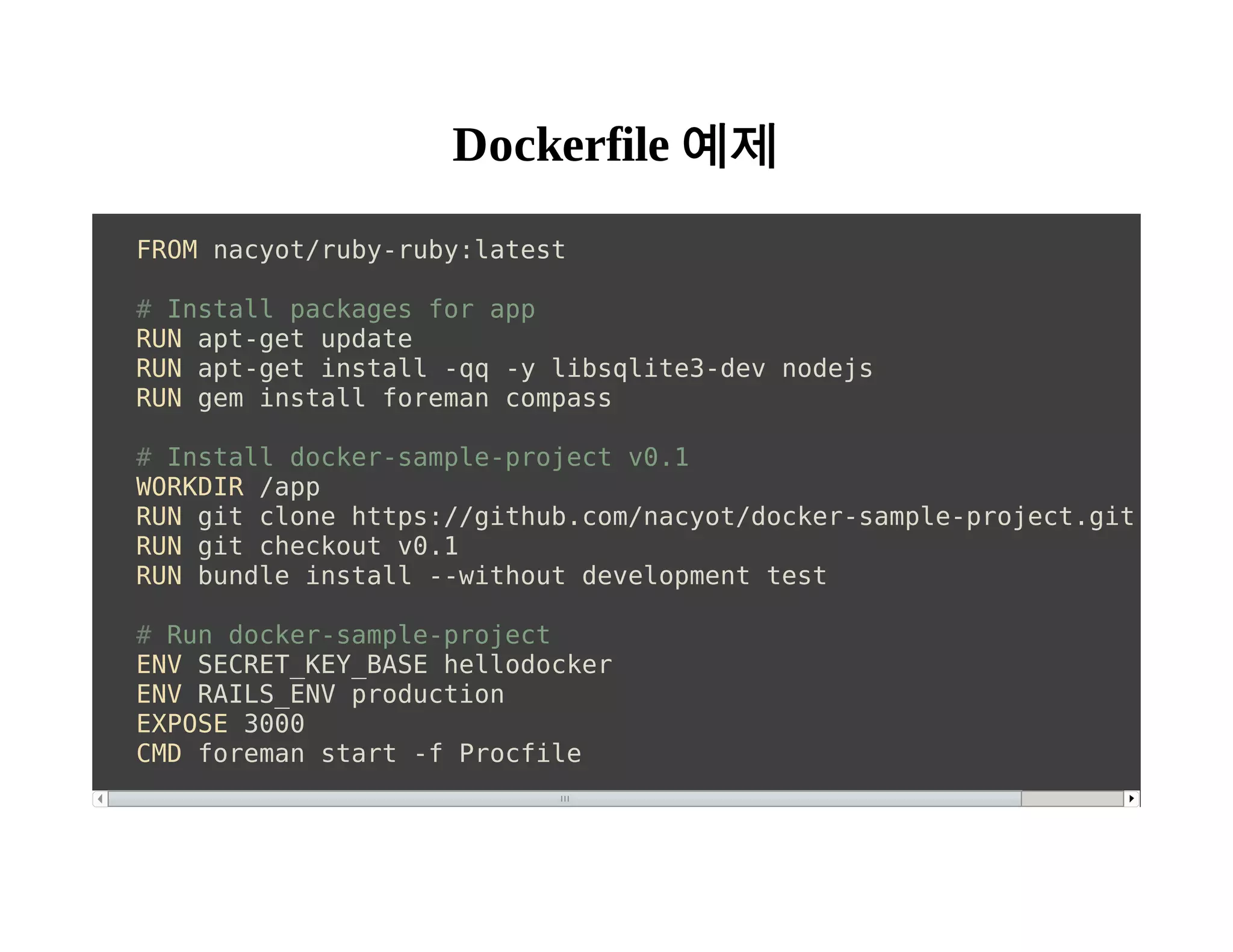 Dockerfile 예제 
FROM nacyot/ruby-ruby:latest 
# Install packages for app 
RUN apt-get update 
RUN apt-get install -qq -y libsqlite3-dev nodejs 
RUN gem install foreman compass 
# Install docker-sample-project v0.1 
WORKDIR /app 
RUN git clone https://github.com/nacyot/docker-sample-project.git /app 
RUN git checkout v0.1 
RUN bundle install --without development test 
# Run docker-sample-project 
ENV SECRET_KEY_BASE hellodocker 
ENV RAILS_ENV production 
EXPOSE 3000 
CMD foreman start -f Procfile 
 