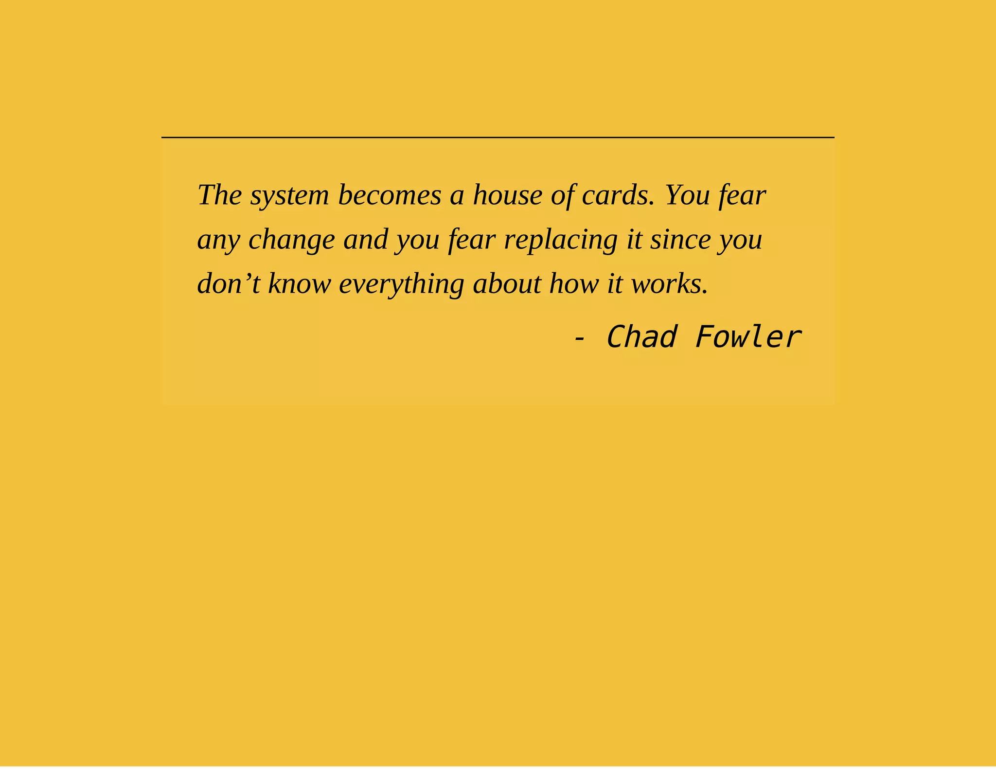 The system becomes a house of cards. You fear 
any change and you fear replacing it since you 
don’t know everything about how it works. 
- Chad Fowler 
 