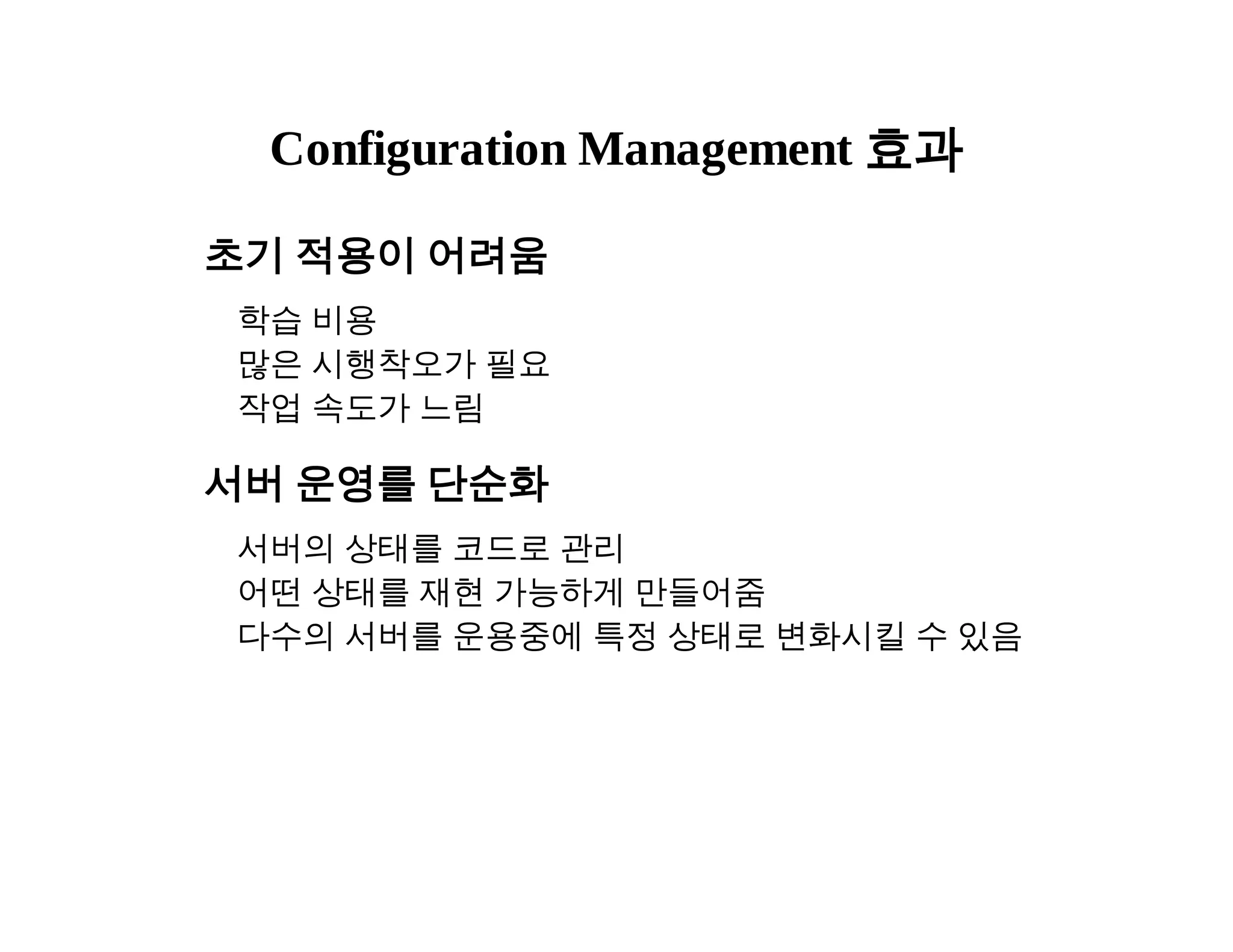 Configuration Management 효과 
초기 적용이 어려움 
학습 비용 
많은 시행착오가 필요 
작업 속도가 느림 
서버 운영를 단순화 
서버의 상태를 코드로 관리 
어떤 상태를 재현 가능하게 만들어줌 
다수의 서버를 운용중에 특정 상태로 변화시킬 수 있음 
 