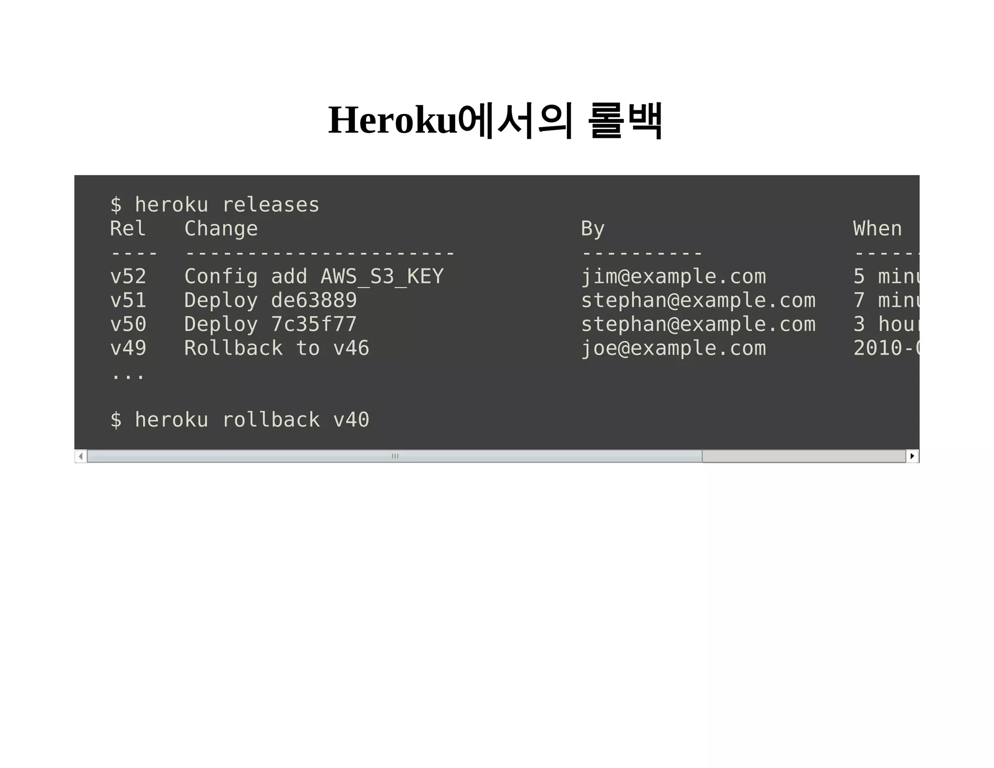 Heroku에서의 롤백 
$ heroku releases 
Rel Change By When 
---- ---------------------- ---------- ---------- 
v52 Config add AWS_S3_KEY jim@example.com 5 minutes ago 
v51 Deploy de63889 stephan@example.com 7 minutes ago 
v50 Deploy 7c35f77 stephan@example.com 3 hours ago 
v49 Rollback to v46 joe@example.com 2010-09-12 15:... 
$ heroku rollback v40 
 