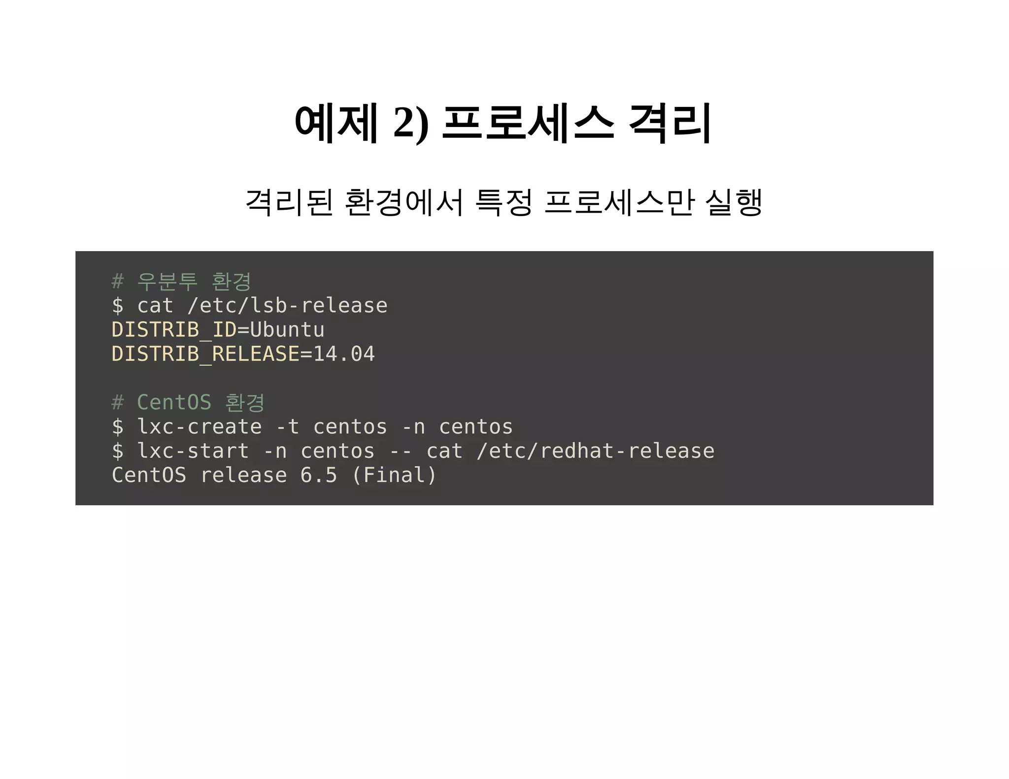 예제 2) 프로세스 격리 
격리된 환경에서 특정 프로세스만 실행 
# 우분투 환경 
$ cat /etc/lsb-release 
DISTRIB_ID=Ubuntu 
DISTRIB_RELEASE=14.04 
# CentOS 환경 
$ lxc-create -t centos -n centos 
$ lxc-start -n centos -- cat /etc/redhat-release 
CentOS release 6.5 (Final) 
 