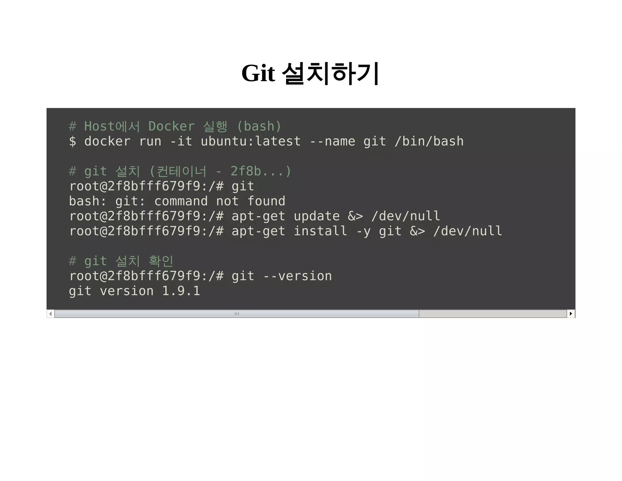 Git 설치하기 
# Host에서 Docker 실행 (bash) 
$ docker run -it ubuntu:latest --name git /bin/bash 
# git 설치 (컨테이너 - 2f8b...) 
root@2f8bfff679f9:/# git 
bash: git: command not found 
root@2f8bfff679f9:/# apt-get update &> /dev/null 
root@2f8bfff679f9:/# apt-get install -y git &> /dev/null 
# git 설치 확인 
root@2f8bfff679f9:/# git --version 
git version 1.9.1 
 