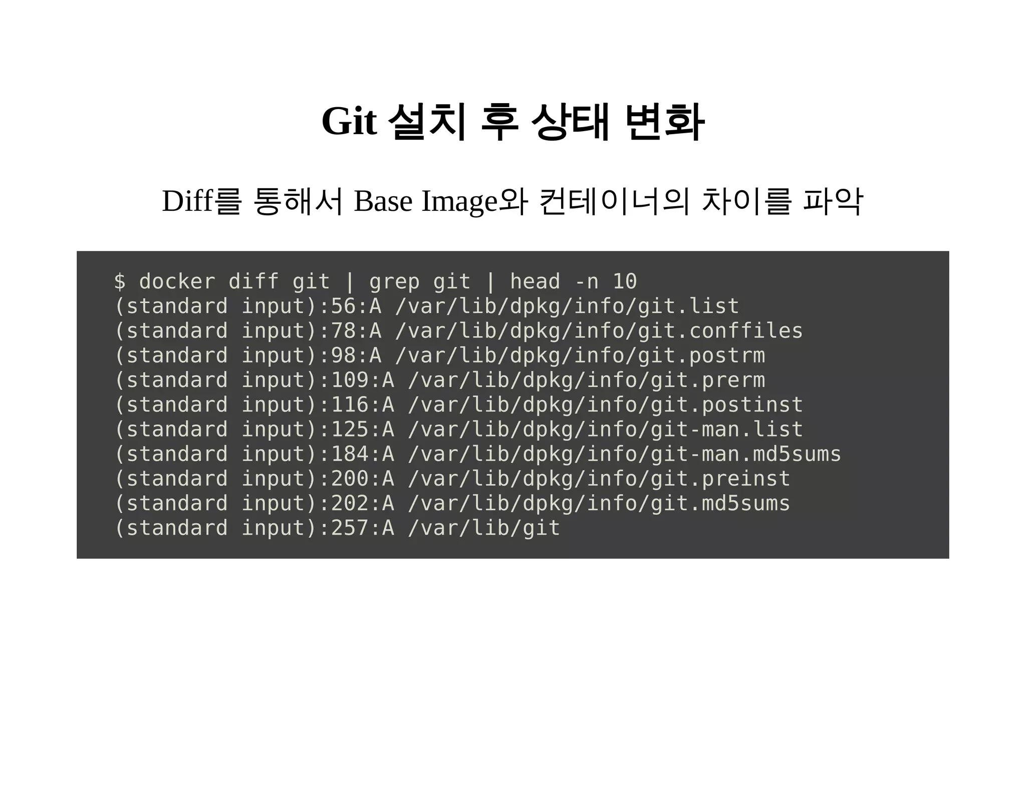 Git 설치 후 상태 변화 
Diff를 통해서 Base Image와 컨테이너의 차이를 파악 
$ docker diff git | grep git | head -n 10 
(standard input):56:A /var/lib/dpkg/info/git.list 
(standard input):78:A /var/lib/dpkg/info/git.conffiles 
(standard input):98:A /var/lib/dpkg/info/git.postrm 
(standard input):109:A /var/lib/dpkg/info/git.prerm 
(standard input):116:A /var/lib/dpkg/info/git.postinst 
(standard input):125:A /var/lib/dpkg/info/git-man.list 
(standard input):184:A /var/lib/dpkg/info/git-man.md5sums 
(standard input):200:A /var/lib/dpkg/info/git.preinst 
(standard input):202:A /var/lib/dpkg/info/git.md5sums 
(standard input):257:A /var/lib/git 
 
