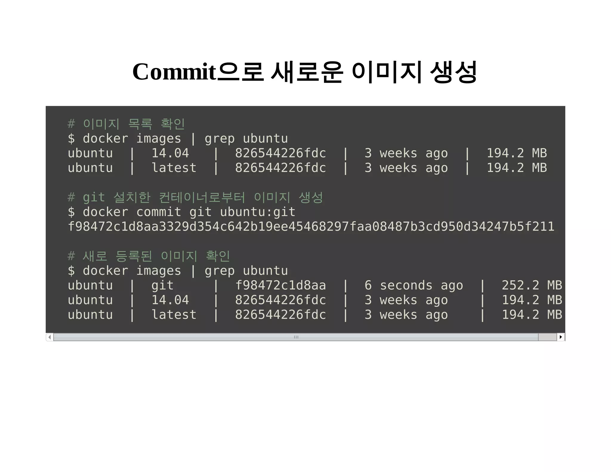Commit으로 새로운 이미지 생성 
# 이미지 목록 확인 
$ docker images | grep ubuntu 
ubuntu | 14.04 | 826544226fdc | 3 weeks ago | 194.2 MB 
ubuntu | latest | 826544226fdc | 3 weeks ago | 194.2 MB 
# git 설치한 컨테이너로부터 이미지 생성 
$ docker commit git ubuntu:git 
f98472c1d8aa3329d354c642b19ee45468297faa08487b3cd950d34247b5f211 
# 새로 등록된 이미지 확인 
$ docker images | grep ubuntu 
ubuntu | git | f98472c1d8aa | 6 seconds ago | 252.2 MB 
ubuntu | 14.04 | 826544226fdc | 3 weeks ago | 194.2 MB 
ubuntu | latest | 826544226fdc | 3 weeks ago | 194.2 MB 
 