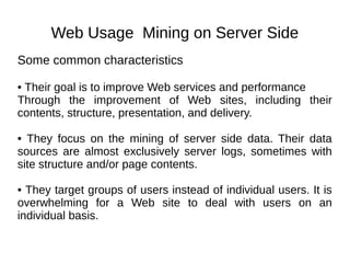Web Usage Mining on Server Side
Some common characteristics
• Their goal is to improve Web services and performance
Through the improvement of Web sites, including their
contents, structure, presentation, and delivery.
• They focus on the mining of server side data. Their data
sources are almost exclusively server logs, sometimes with
site structure and/or page contents.
• They target groups of users instead of individual users. It is
overwhelming for a Web site to deal with users on an
individual basis.
 