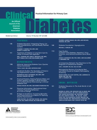 Clinical
Middle East Edition	 Volume 7 Number 4 Fall 2008
WWW.DIABETES.ORG/CLINICALDIABETES
Practical Information for Primary Care
An Ofﬁcial
Journal of the
American
Diabetes
Association
	 F e a t u r e s
148	 Diabetes Education: Integrating Theory, Cul-
tural Considerations, and Individually Tailored
Content
	 Chandra Y. Osborn, PhD, MPH, and
Jeffrey D. Fisher, PhD
151	 Treatment of Diabetes in Long-Term Care Fa-
cilities: A Primary Care Approach
	Eric L. Johnson, MD; James D. Brosseau, MD, MPH;
Matt Sobule, MS-IV; and Jon Kolberg, MS-IV
	 D e p a r t m e n t s
146	 Editorial: Improving Diabetes Care: Queries
Versus Commands
	Tom A. Elasy, MD, MPH, Editor-in-Chief
156	 Landmark Studies: The Quandary of Improv-
ing Hypertension Control in Diabetes
	Reviewed by Paul Chelminski, MD, MPH, and
Michael Pignone, MD, MPH
159	 Practical Pointers: Helping Patients Make and
Sustain Healthy Changes: A Brief Introduc-
tion to Motivational Interviewing in Clinical
Diabetes Care
	 Michele Heisler, MD, MPA, and Kenneth Resnicow, PhD
164	 Physician Information: Motivational Inter-
viewing: Promoting Reflection
as a Cue to Change
165	 Bridges to Excellence: Increasing Monofila-
ment Examinations as a Means of Teaching
Quality Improvement
	 Annie Whitney, MS; Brittany Bohinc, MD; Martin
Butler, MD; Debra Bynum, MD; Robb Malone,
PharmD; Darren DeWalt, MD, MPH; and Michael
Pignone, MD, MPH
168	 Diabetes Foundation: Hypoglycemia
	 Michael J. Fowler, MD
172	 Case Studies:
	 A Patient with Diabetes, Hepatitis C Virus
Infection, and Hemochromatosis Gene Muta-
tion
	 Aidar R. Gosmanov, MD, PhD, DMSc, and Guillermo
E. Umpierrez, MD
	 A Comparison Between Two Reactions to the
Diagnosis of Gestational Diabetes
	 Lois L. Exelbert, RN, MS, CDE, BC-ADM
	
	 Retrospective Review of Incidental Reti-
nal Emboli Found on Diabetic Retinopathy
Screening
	Rehan Ahmed, BA; Vijay Khetpal, MD; Lawrence M.
Merin, RBP, FIMI; and
Amy S. Chomsky, MD
	 L O C A L ART I C L ES
181	 Diabetes Education In The Arab World: A Call
For Action
	 MONIRA AL-AROUJ, MD, MEGAHED ABU AL-MAGD, MD,
SAMIR ASSAAD-KHALIL, MD .PHD, ANWAR BATEIHA ,
PHD, RADHIA BOUGUERRA, MD, MOHAMED FAHMY,
MD ,PHD, MARTHA FUNNEL , MS, RN,CDE, SHERIF
HAFEZ, MD, FACP,,MAHMOUD ASHRAF IBRAHIM, MD,
SUHAIL KISHAWI, MD, ABDULRAZZAQ AL-MADANI, MD,
ABDULLAH BEN NAKHI, MD1, KHALED TAYEB, MD
WWW.CLINICALDIABETESME.ONLINEDIABETES.NET
 