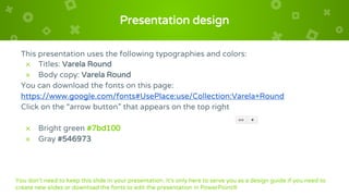 Presentation design
This presentation uses the following typographies and colors:
× Titles: Varela Round
× Body copy: Varela Round
You can download the fonts on this page:
https://www.google.com/fonts#UsePlace:use/Collection:Varela+Round
Click on the “arrow button” that appears on the top right
× Bright green #7bd100
× Gray #546973
You don’t need to keep this slide in your presentation. It’s only here to serve you as a design guide if you need to
create new slides or download the fonts to edit the presentation in PowerPoint®
 