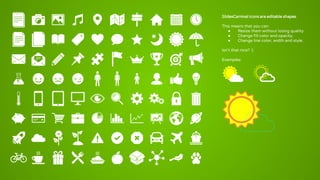 SlidesCarnival icons are editable shapes.
This means that you can:
● Resize them without losing quality.
● Change fill color and opacity.
● Change line color, width and style.
Isn’t that nice? :)
Examples:
 