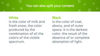White
Is the color of milk and
fresh snow, the color
produced by the
combination of all the
colors of the visible
spectrum.
You can also split your content
Black
Is the color of coal,
ebony, and of outer
space. It is the darkest
color, the result of the
absence of or complete
absorption of light.
 