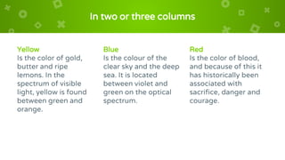 In two or three columns
Yellow
Is the color of gold,
butter and ripe
lemons. In the
spectrum of visible
light, yellow is found
between green and
orange.
Blue
Is the colour of the
clear sky and the deep
sea. It is located
between violet and
green on the optical
spectrum.
Red
Is the color of blood,
and because of this it
has historically been
associated with
sacrifice, danger and
courage.
 