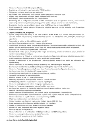 ♦ Worked on Planning in SAP BPC using input forms.
♦ Developing, unit testing the reports using the EVDRE functions
♦ Maintain the exchange rates in the rate application
♦ BPC process chain development to the financial data to staging DSO and to the cube.
♦ Process chain development to support master data loads from BW to BPC
♦ Executing the optimization tool for lite and full optimization
♦ Maintaining the FI configuration required for BPC consolidation such as operations account, group account
relationship, intercompany elimination, trading partner related settings, currency and rate maintenance.
♦ Develop the planning and consolidation reports using the BPC reporting services and EVDRE.
♦ Input templates for revenue planning, HR planning, costcenter planning, override accounts, input of quantities,
stock holding values.
At Tropica Seeds Pvt. Ltd., Bangalore
♦ System configuration and testing in the areas of FI-GL, FI-AR, FI-AP, FI-GL master data preparations, G/L
accounts creation and processing, creation of sample accounts and data transfer rules, setting for processing of
open items
♦ Responsible for setting up BW and BI integration with SAP
♦ Configured General Ledger accounting - creation of G/L accounts.
♦ In controlling defined the master records like cost elements (primary and secondary) cost element groups, cost
centers and cost center group defined activity types and statistical key figures for calculation of overheads.
♦ Converted data from Excel using SAP LSMW functionality.
♦ Creation FI-AP vendor groups, creating number ranges and assigning, creation of tolerance groups, creation of
vendor master and document types.
♦ Configured settings for AR such as employee tolerances, terms of payment and interest calculation configuration,
credit management, dunning, creation of master records and number ranges.
♦ Involved in development of test scenarios/test cases and resolved issues at unit testing and integration and
system testing.
♦ Worked extensively on documenting the High-level design and detailed design of the project.
♦ Extensively involved and conducted blueprinting sessions to gather requirements from the users.
♦ Worked on Process Design documents, Process flows, Functional specs and configuration documents.
♦ Configured most of the AP, AR, GL and Treasury modules.
♦ Witten functional specification for AP, Banking Interfaces, AR modules.
♦ Supported their existing AP, AR functionalities.
♦ Resolved issues in AP, AR, GL, Bank configurations.
♦ Effectively implemented all the processes related to Accounts payables.
♦ Handled configuration like Invoice blocking reasons, reporting etc.
♦ Worked on posting documents both in Foreign and local currencies.
♦ Worked on Foreign currency valuation process for all the open items.
♦ Configured and supported all the detailed level information in Vendor/customer Master data.
♦ Designed the planning and Budgeting processes.
♦ Worked effectively on subcontracting, Info Records, special procurement keys, Transfer pricing.
♦ Configured, supported all the payment methods, payment runs, payment mediums, related configurations etc.
♦ Worked extensively on AP, AR including Lockboxes, Dunning and EBS.
♦ Effectively used Validations and Substitutions in FI.
♦ Written Interfaces and effectively implemented the bank standard EDI 820 files.
♦ Properly configured all the Incoming BAI files including EBS from bank.
♦ Worked on various reporting tools. Worked on Bob reports as well.
♦ Created unit tests, integration test scripts, regression testing.
♦ Provided end user training manuals.
♦ Worked extensively on all combinations of F110 payment runs and FBZP configurations.
♦ Worked on reversing the documents, rejection of payments.
♦ Worked effectively on testing of all the FI Modules.
At Seed Works India Pvt. Ltd., Hyderabad
 