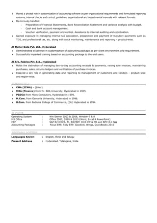 ♦ Played a pivotal role in customization of accounting software as per organizational requirements and formulated reporting
systems, internal checks and control, guidelines, organizational and departmental manuals with relevant formats.
♦ Dexterously handled:
- Preparation of Financial Statements, Bank Reconciliation Statement and variance analysis with budget.
- Cash and bank account management.
- Voucher verification, payment and control. Assistance to internal auditing and coordination.
♦ Gained exposure in managing internal tax calculation, preparation and payment of statutory payments such as
TDS, and professional tax, etc. along with stock monitoring, maintenance and reporting – product-wise.
At Meher Data Pvt. Ltd., Hyderabad
♦ Demonstrated excellence in customization of accounting package as per client environment and requirement.
♦ Successfully imparted training based on accounting package to the end users.
At S.V. Fabrics Pvt. Ltd., Hyderabad
♦ Holds the distinction of managing day-to-day accounting receipts & payments, raising sale invoices, maintaining
purchases, sales, returns ledgers and verification of purchase invoices.
♦ Essayed a key role in generating data and reporting to management of customers and vendors – product-wise
and region-wise.
SCHOLASTICSSCHOLASTICS
♦ CMA (ICWA) – (Inter)
♦ MBA (Finance) from Dr. BRA University, Hyderabad in 2005.
♦ PGDCA from Micro Computers, Hyderabad in 1999.
♦ M.Com. from Osmania University, Hyderabad in 1996.
♦ B.Com. from Badruka College of Commerce, (OU) Hyderabad in 1994.
IT FORTEIT FORTE
Operating System : Win Server 2003 & 2008, Window-7 & 8
MS Office : Office 2007, 2010 & 2013 (Word, Excel & PowerPoint)
ERP : SAP R/3 ECC6, FI, BW/BPC 10.0 NW & MS and BPC10.1 NW
Accounting Packages : Focus ERP, Tally ERP, Goodwill, Wings, QuickBooks 2010
PERSONAL DOSSIERPERSONAL DOSSIER
Languages Known : English, Hindi and Telugu
Present Address : Hyderabad, Telangana, India
 