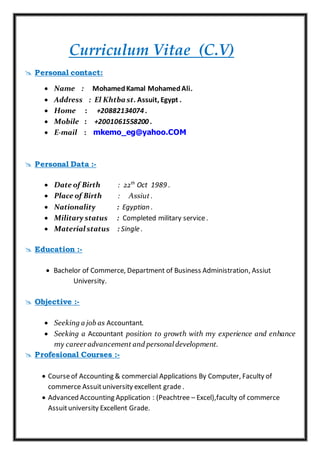 Curriculum Vitae (C.V)
 Personal contact:
 Name : MohamedKamal MohamedAli.
 Address : El Khtba st. Assuit, Egypt .
 Home : +20882134074 .
 Mobile : +2001061558200 .
 E-mail : mkemo_eg@yahoo.COM
 Personal Data :-
 Date of Birth : 22th
Oct 1989 .
 Place of Birth : Assiut .
 Nationality : Egyptian .
 Military status : Completed military service.
 Material status : Single .
 Education :-
 Bachelor of Commerce, Department of Business Administration, Assiut
University.
 Objective :-
 Seeking a job as Accountant.
 Seeking a Accountant position to growth with my experience and enhance
my careeradvancement and personal development.
 Profesional Courses :-
 Courseof Accounting & commercial Applications By Computer, Faculty of
commerce Assuituniversity excellent grade .
 Advanced Accounting Application : (Peachtree – Excel),faculty of commerce
Assuituniversity Excellent Grade.
 