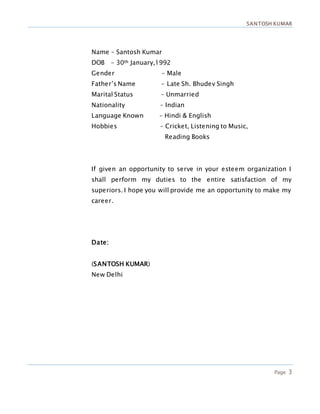 SANTOSH KUMAR
Page 3
Name – Santosh Kumar
DOB - 30th January,1992
Gender - Male
Father’s Name - Late Sh. Bhudev Singh
Marital Status – Unmarried
Nationality – Indian
Language Known – Hindi & English
Hobbies – Cricket, Listening to Music,
Reading Books
If given an opportunity to serve in your esteem organization I
shall perform my duties to the entire satisfaction of my
superiors. I hope you will provide me an opportunity to make my
career.
Date:
(SANTOSH KUMAR)
New Delhi
 