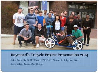 Raymond’s Tricycle Project Presentation 2014
Bike Build By CCBC Essex ENSC 101 Student of Spring 2014
Instructor: Jason Dunthorn
 