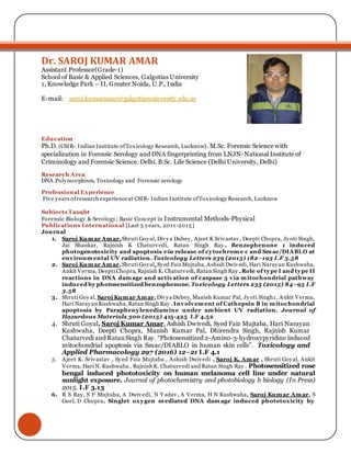 Dr. SAROJ KUMAR AMAR
Assistant Professor(Grade-1)
School of Basic & Applied Sciences, Galgotias University
1, Knowledge Park – II, Greater Noida, U.P., India
E-mail: saroj.kumaramar@galgotiasuniversity.edu.in
Education
Ph.D. (CSIR- Indian Institute ofToxicology Research, Lucknow). M.Sc. Forensic Science with
specialization in Forensic Serology and DNA fingerprinting from LNJN- National Institute of
Criminology and Forensic Science. Delhi. B.Sc. Life Science (Delhi University, Delhi)
Research Area
DNA Polymorphism, Toxicology and Forensic serology
Professional Experience
Five years ofresearch experienceat CSIR- Indian Institute ofToxicology Research, Lucknow
Subjects Taught
Forensic Biology & Serology; Basic Concept in Instrumental Methods-Physical
Publications International [Last 5 years, 2011-2015]
Journal
1. Saroj Kumar Amar,Shruti Goyal, Divya Dubey, Ajeet K Srivastav, Deepti Chopra, Jyoti Singh,
Jai Shankar, Rajnish K Chaturvedi, Ratan Singh Ray . Benzophenone 1 induced
photogenotoxicity and apoptosis via release of cytochrome c and Smac/DIABLO at
environmental UV radiation. Toxicology Letters 239 (2015) 182–193 I.F 3.58
2. Saroj Kumar Amar,Shruti Goyal, Syed Faiz Mujtaba, Ashish Dwivedi, Hari Narayan Kushwaha,
Ankit Verma, Deepti Chopra, Rajnish K. Chaturvedi, Ratan Singh Ray ,Role of type I and type II
reactions in DNA damage and activation of caspase 3 via mitochondrial pathway
induced by photosensitized benzophenone. Toxicology Letters 235 (2015) 84–95 I.F
3.58
3. Shruti Goyal, Saroj Kumar Amar,Divya Dubey, Manish Kumar Pal, Jyoti Singh1, Ankit Verma,
Hari Narayan Kushwaha, Ratan Singh Ray. Involvement of Cathepsin B in mitochondrial
apoptosis by Paraphenylenediamine under ambient UV radiation. Journal of
Hazardous Materials 300 (2015) 415-425 I.F 4.52
4. Shruti Goyal, Saroj Kumar Amar, Ashish Dwivedi, Syed Faiz Mujtaba, Hari Narayan
Kushwaha, Deepti Chopra, Manish Kumar Pal, Dhirendra Singh, Rajnish Kumar
Chaturvedi and RatanSingh Ray. “Photosensitized 2-Amino-3-hydroxypyridine induced
mitochondrial apoptosis via Smac/DIABLO in human skin cells”. Toxicology and
Applied Pharmacology 297 (2016) 12–21 I.F 4.1
5. Ajeet K. Srivastav , Syed Faiz Mujtaba , Ashish Dwivedi , Saroj K. Amar , Shruti Goyal, Ankit
Verma, Hari N. Kushwaha , Rajnish K. Chaturvedi and Ratan Singh Ray . Photosensitized rose
bengal induced phototoxicity on human melanoma cell line under natural
sunlight exposure. Journal of photochemistry and photobiology b biology (In Press)
2015. I.F 3.13
6. R S Ray, S F Mujtaba, A Dwivedi, N Y adav, A Verma, H N Kushwaha, Saroj Kumar Amar, S
Goel, D Chopra. Singlet oxygen mediated DNA damage induced phototoxicity by
 
