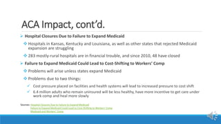 ACA Impact, cont’d.
 Hospital Closures Due to Failure to Expand Medicaid
 Hospitals in Kansas, Kentucky and Louisiana, as well as other states that rejected Medicaid
expansion are struggling
 283 mostly-rural hospitals are in financial trouble, and since 2010, 48 have closed
 Failure to Expand Medicaid Could Lead to Cost-Shifting to Workers’ Comp
 Problems will arise unless states expand Medicaid
 Problems due to two things:
 Cost pressure placed on facilities and health systems will lead to increased pressure to cost shift
 6.4 million adults who remain uninsured will be less healthy, have more incentive to get care under
work comp and heal more slowly
Sources: Hospital Closures Due to Failure to Expand Medicaid
Failure to Expand Medicaid Could Lead to Cost-Shifting to Workers’ Comp
Medicaid and Workers’ Comp
 