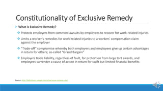 Constitutionality of Exclusive Remedy
 What is Exclusive Remedy?
 Protects employers from common lawsuits by employees to recover for work-related injuries
 Limits a worker's remedies for work-related injuries to a workers' compensation claim
against the employer
 “Trade-off” compromise whereby both employers and employees give up certain advantages
in return for others; so-called “Grand Bargain”
 Employers trade liability, regardless of fault, for protection from large tort awards, and
employees surrender a cause of action in return for swift but limited financial benefits
Source: http://definitions.uslegal.com/e/exclusive-remedy-rule/
 