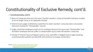 Constitutionality of Exclusive Remedy, cont’d.
 Constitutionality, cont’d.
 Basis of ruling was that over the years, Florida’s workers’ comp act benefits had been eroded
as to no longer serve as an adequate remedy
 District Court judge in Oklahoma ruled that its state’s workers’ comp law does not provide
exclusive remedy for “foreseeable” injuries
 Judge ruled that employee could sue his employer because his injury was “foreseeable” and
therefore employee did not suffer a compensable injury under OK workers’ comp law
 Florida 3rd District Court of Appeal ruled in June, plaintiffs in Padgett had no legal standing,
constitutionality upheld; but plaintiffs will continue to change constitution
Sources: Update on Constitutionality of Work Comp in Florida
Exclusive Remedy in Workers’ Comp under Assault
Breaking News on ACA and Exclusive Remedy
 
