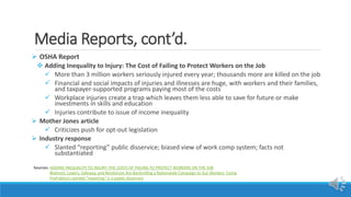 Media Reports, cont’d.
 OSHA Report
 Adding Inequality to Injury: The Cost of Failing to Protect Workers on the Job
 More than 3 million workers seriously injured every year; thousands more are killed on the job
 Financial and social impacts of injuries and illnesses are huge, with workers and their families,
and taxpayer-supported programs paying most of the costs
 Workplace injuries create a trap which leaves them less able to save for future or make
investments in skills and education
 Injuries contribute to issue of income inequality
 Mother Jones article
 Criticizes push for opt-out legislation
 Industry response
 Slanted “reporting” public disservice; biased view of work comp system; facts not
substantiated
Sources: ADDING INEQUALITY TO INJURY: THE COSTS OF FAILING TO PROTECT WORKERS ON THE JOB
Walmart, Lowe’s, Safeway, and Nordstrom Are Bankrolling a Nationwide Campaign to Gut Workers’ Comp
ProPublica’s slanted “reporting” is a public disservice
 