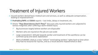 Treatment of Injured Workers
 Injured workers denied basic medical care and services, as well as adequate compensation,
leading to impoverishment
 ProPublica/NPR and OSHA reports – lost limbs, delays in treatment, etc.
 Article “They Shoot Horses Don’t They?” discusses why injured workers are subjected to
various indignities after suffering a work-related injury
 Big businesses largely believe workers are disposable
 Workers who are injured on the job are cast aside
 Large corporations’ attitude towards worker and treatment of the workforce can be
summed up by one word: exploitation
 Work of ARAWC cited as a new “reform” trend taking workers’ rights back to time when
they had no recourse for injuries, and as a result became impoverished or died
Source: They Shoot Horses Don't They?
 