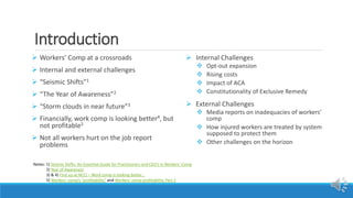 Introduction
 Workers’ Comp at a crossroads
 Internal and external challenges
 “Seismic Shifts”1
 “The Year of Awareness”2
 “Storm clouds in near future”3
 Financially, work comp is looking better4, but
not profitable5
 Not all workers hurt on the job report
problems
 Internal Challenges
 Opt-out expansion
 Rising costs
 Impact of ACA
 Constitutionality of Exclusive Remedy
 External Challenges
 Media reports on inadequacies of workers’
comp
 How injured workers are treated by system
supposed to protect them
 Other challenges on the horizon
Notes: 1) Seismic Shifts: An Essential Guide for Practitioners and CEO’s in Workers’ Comp
2) Year of Awareness
3) & 4) First up at NCCI – Work comp is looking better…
5) Workers’ comp’s “profitability” and Workers’ comp profitability, Part 2
 