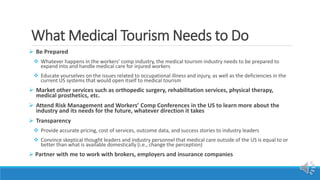 What Medical Tourism Needs to Do
 Be Prepared
 Whatever happens in the workers’ comp industry, the medical tourism industry needs to be prepared to
expand into and handle medical care for injured workers
 Educate yourselves on the issues related to occupational illness and injury, as well as the deficiencies in the
current US systems that would open itself to medical tourism
 Market other services such as orthopedic surgery, rehabilitation services, physical therapy,
medical prosthetics, etc.
 Attend Risk Management and Workers’ Comp Conferences in the US to learn more about the
industry and its needs for the future, whatever direction it takes
 Transparency
 Provide accurate pricing, cost of services, outcome data, and success stories to industry leaders
 Convince skeptical thought leaders and industry personnel that medical care outside of the US is equal to or
better than what is available domestically (i.e., change the perception)
 Partner with me to work with brokers, employers and insurance companies
 