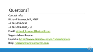 Questions?
Contact Info:
Richard Krasner, MA, MHA
+1 561-738-0458
+1 561-603-1685, cell
Email: richard_krasner@hotmail.com
Skype: richard.krasner
LinkedIn: https://www.linkedin.com/in/richardkrasner
Blog: richardkrasner.wordpress.com
 