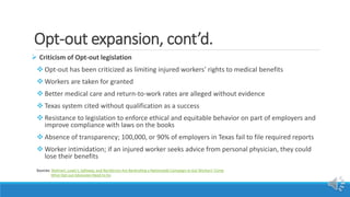 Opt-out expansion, cont’d.
 Criticism of Opt-out legislation
 Opt-out has been criticized as limiting injured workers’ rights to medical benefits
 Workers are taken for granted
 Better medical care and return-to-work rates are alleged without evidence
 Texas system cited without qualification as a success
 Resistance to legislation to enforce ethical and equitable behavior on part of employers and
improve compliance with laws on the books
 Absence of transparency; 100,000, or 90% of employers in Texas fail to file required reports
 Worker intimidation; if an injured worker seeks advice from personal physician, they could
lose their benefits
Sources: Walmart, Lowe’s, Safeway, and Nordstrom Are Bankrolling a Nationwide Campaign to Gut Workers’ Comp
What Opt-out Advocates Need to Do
 