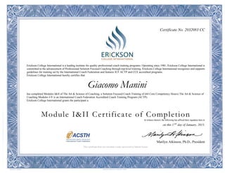 Certificate No. 2032083 CC
Erickson College International is a leading institute for quality professional coach training programs. Operating since 1981, Erickson College International is
committed to the advancement of Professional Solution Focused Coaching through top-level training. Erickson College International recognizes and supports
guidelines for training set by the International Coach Federation and features ICF ACTP and CCE accredited programs.
Erickson College International hereby certifies that
Giacomo Manini
has completed Modules I&II of The Art & Science of Coaching; a Solution Focused Coach Training of (64 Core Competency Hours) The Art & Science of
Coaching Modules I-V is an International Coach Federation Accredited Coach Training Program (ACTP).
Erickson College International grants the participant a
Module I&II Certificate of Completion
In witness thereof, the following has affixed their signature here to
on this 17th
day of January, 2015.
Marilyn Atkinson, Ph.D., President
This certificate does not constitute a state, provincial or federal license.
 