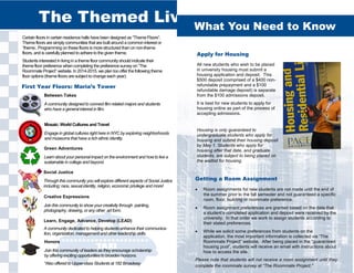 Certain floors in certain residence halls have been designed as “Theme Floors”.
Theme floors are simply communities that are built around a common interest or
“theme:. Programming on these floors is more structured than on non-theme
floors, and is carefully planned to adhere to the given theme.
Students interested in living in a theme floor community should indicate their
theme floor preference when completing the preference survey on “The
Roommate Project” website. In 2014-2015, we plan too offer the following theme
floor options (theme floors are subject to change each year):
Learn, Engage, Advance, Develop (LEAD)
A community dedicated to helping students enhance their communica-
tion, organization, management and other leadership skills.
Creative Expressions
Join this community to show your creativity through painting,
photography, drawing, or any other art form.
Mosaic: World Cultures and Travel
Engage in global cultures right here in NYC by exploring neighborhoods
and museums that have a rich ethnic identity.
Social Justice
Through this community you will explore different aspects of Social Justice
including: race, sexual identity, religion, economic privilege and more!
Honors
Join this community of leaders as they encourage scholarship
by offering exciting opportunities to broaden horizons.
*Also offered to Upper-class Students at 182 Broadway
Green Adventures
Learn about your personal impact on the environment and how to live a
sustainable in college and beyond.
The Themed Living Experience
Between Takes
A community designed to connect film related majors and students
who have a general interest in film.
First Year Floors: Maria’s Tower
What You Need to Know
Apply for Housing
All new students who wish to be placed
in university housing must submit a
housing application and deposit. This
$500 deposit (comprised of a $400 non-
refundable prepayment and a $100
refundable damage deposit) is separate
from the $100 admissions deposit.
It is best for new students to apply for
housing online as part of the process of
accepting admissions.
Housing is only guaranteed to
undergraduate students who apply for
housing and submit their housing deposit
by May 1. Students who apply for
housing after that date, and graduate
students, are subject to being placed on
the waitlist for housing.
Getting a Room Assignment
 Room assignments for new students are not made until the end of
the summer prior to the fall semester and not guaranteed a specific
room, floor, building or roommate preference.
 Room assignment preferences are granted based on the date that
a student’s completed application and deposit were received by the
university. In that order we work to assign students according to
their stated preferences.
 While we solicit some preferences from students on the
application, the most important information is collected via “The
Roommate Project” website. After being placed in the “guaranteed
housing pool”, students will receive an email with instructions about
how to access the site.
Please note that students will not receive a room assignment until they
complete the roommate survey at “The Roommate Project.”
 