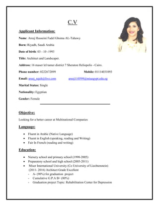 C.V
Applicant Information:
Name: Areej Husseini Fadel Ghoma AL-Tahawy
Born: Riyadh, Saudi Arabia
Date of birth: 03 - 10 -1993
Title: Architect and Landscaper.
Address: 16 maser lel tamer district 7 Sheraton Heliopolis - Cairo.
Phone number: 0222672899 Mobile: 01114031093
Email: areej_rajeh@live.com areej110599@miuegypt.edu.eg
Marital Status: Single
Nationality: Egyptian
Gender: Female
Objective:
Looking for a better career at Multinational Companies
Language:
 Fluent in Arabic (Native Language)
 Fluent in English (speaking, reading and Writing)
 Fair In French (reading and writing)
Education:
 Nursery school and primary school (1998-2005)
 Preparatory school and high school (2005-2011)
 Miser International University (Co University of Liechtenstein)
(2011- 2016) Architect Grade Excellent
- A- (90%) for graduation project
- Cumulative G.P.A B+ (80%)
- Graduation project Topic: Rehabilitation Center for Depression
 