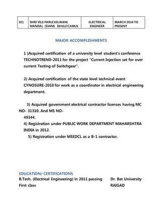 02) SHRI VILE PARLE KELWANI
MANDAL (SVKM) DHULE CAMUS
ELECTRICAL
ENGINEER
MARCH 2016 TO
PRESENT
MAJOR ACCOMPLISHMENTS
1 )Acquired certification of a university level student’s conference
TECHNOTREND-2011 for the project “Current Injection set for over
current Testing of Switchgear”.
2) Acquired certification of the state level technical event
CYNOSURE-2010 for work as a coordinator in electrical engineering
department.
3) Acquired government electrical contractor licenses having MC
NO- 31310. And MS NO-
49344.
4) Registration under PUBLIC WORK DEPARTMENT MAHARSHTRA
INDIA in 2012.
5) Registration under MSEDCL as a B-1 contractor.
EDUCATION/ CERTIFICATIONS
B.Tech. (Electrical Engineering) in 2011 passing
First class
Dr. Bat University
RAIGAD
 