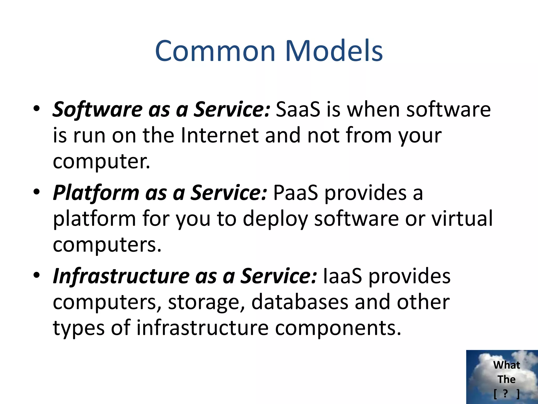 What
The
[ ? ]
Common Models
• Software as a Service: SaaS is when software
is run on the Internet and not from your
computer.
• Platform as a Service: PaaS provides a
platform for you to deploy software or virtual
computers.
• Infrastructure as a Service: IaaS provides
computers, storage, databases and other
types of infrastructure components.
 