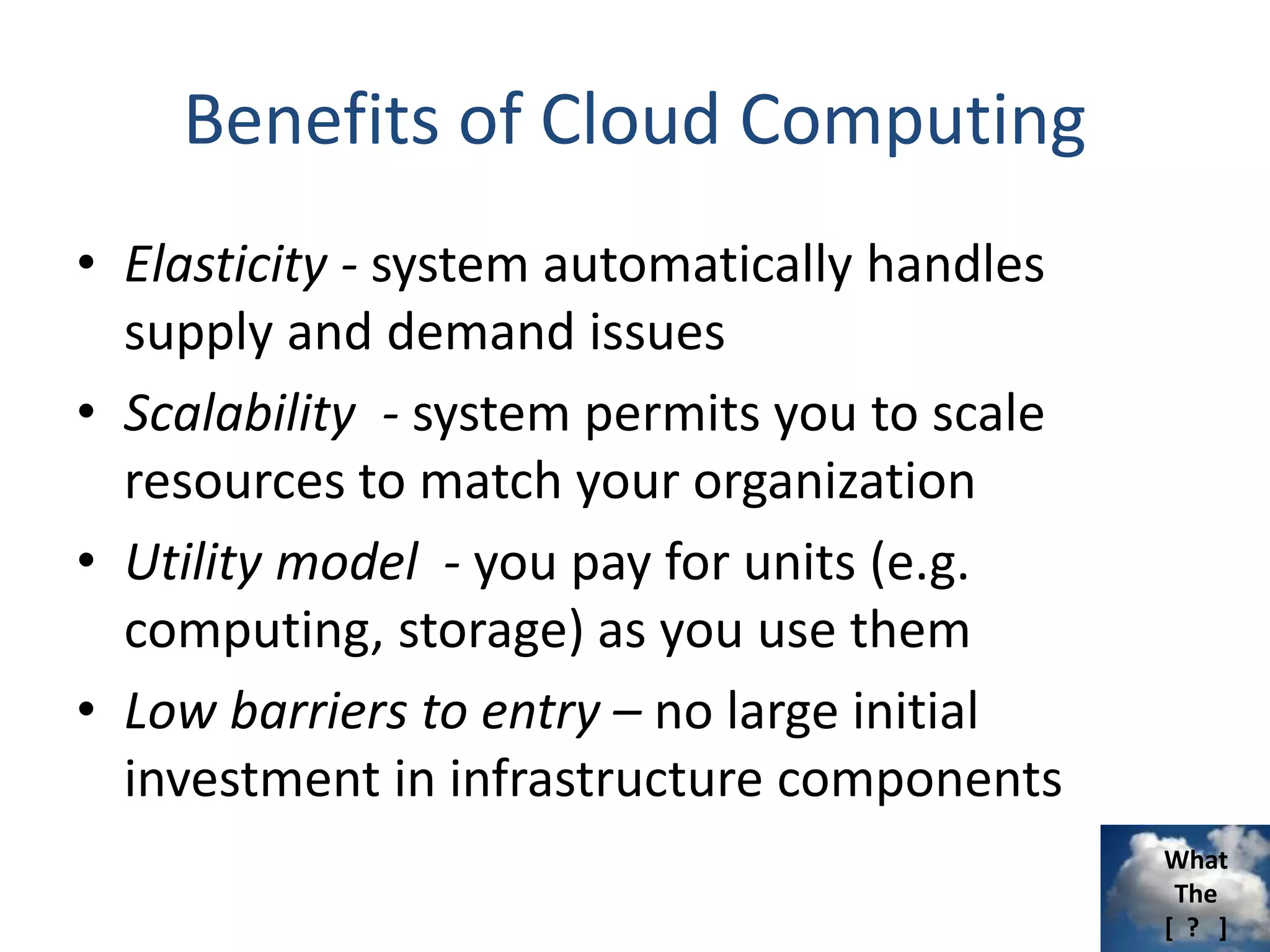 What
The
[ ? ]
Benefits of Cloud Computing
• Elasticity - system automatically handles
supply and demand issues
• Scalability - system permits you to scale
resources to match your organization
• Utility model - you pay for units (e.g.
computing, storage) as you use them
• Low barriers to entry – no large initial
investment in infrastructure components
 