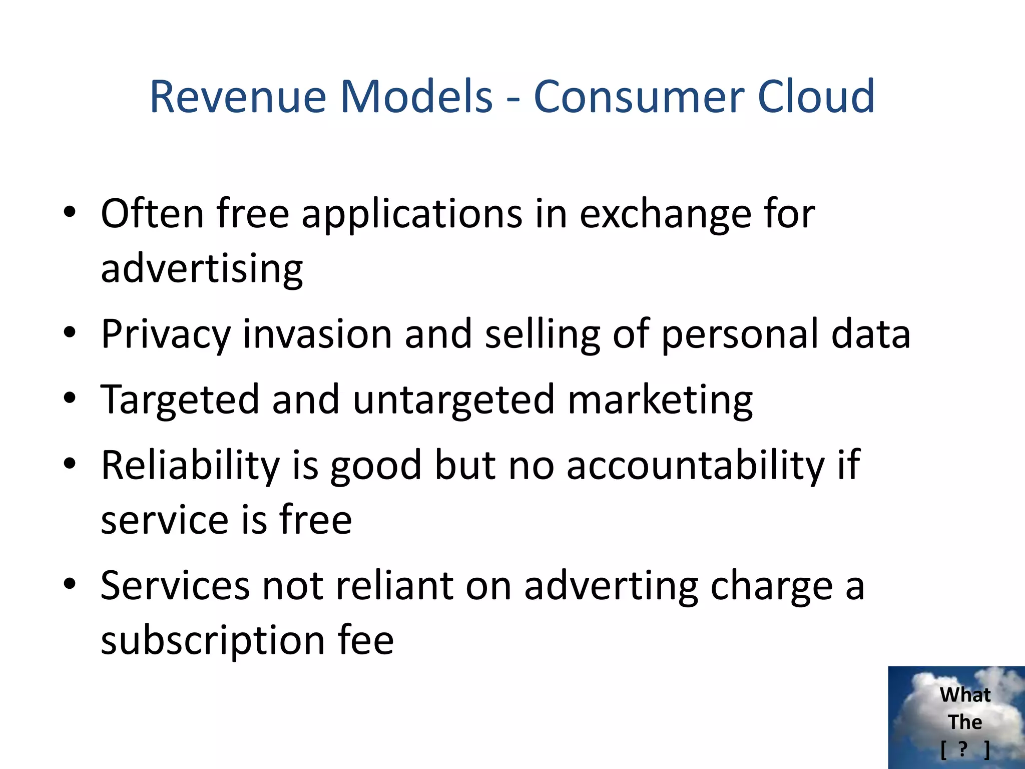 What
The
[ ? ]
Revenue Models - Consumer Cloud
• Often free applications in exchange for
advertising
• Privacy invasion and selling of personal data
• Targeted and untargeted marketing
• Reliability is good but no accountability if
service is free
• Services not reliant on adverting charge a
subscription fee
 