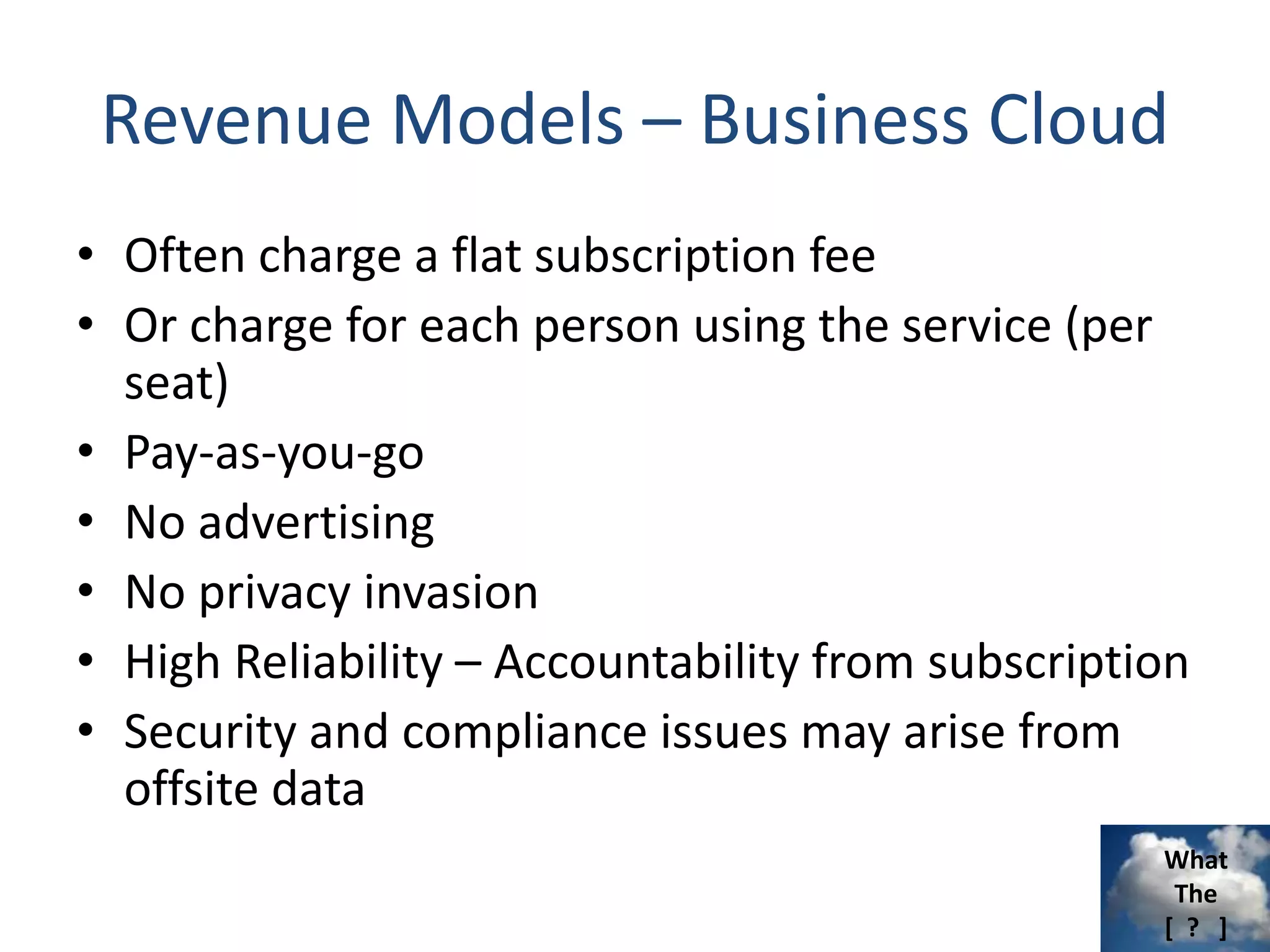 What
The
[ ? ]
Revenue Models – Business Cloud
• Often charge a flat subscription fee
• Or charge for each person using the service (per
seat)
• Pay-as-you-go
• No advertising
• No privacy invasion
• High Reliability – Accountability from subscription
• Security and compliance issues may arise from
offsite data
 