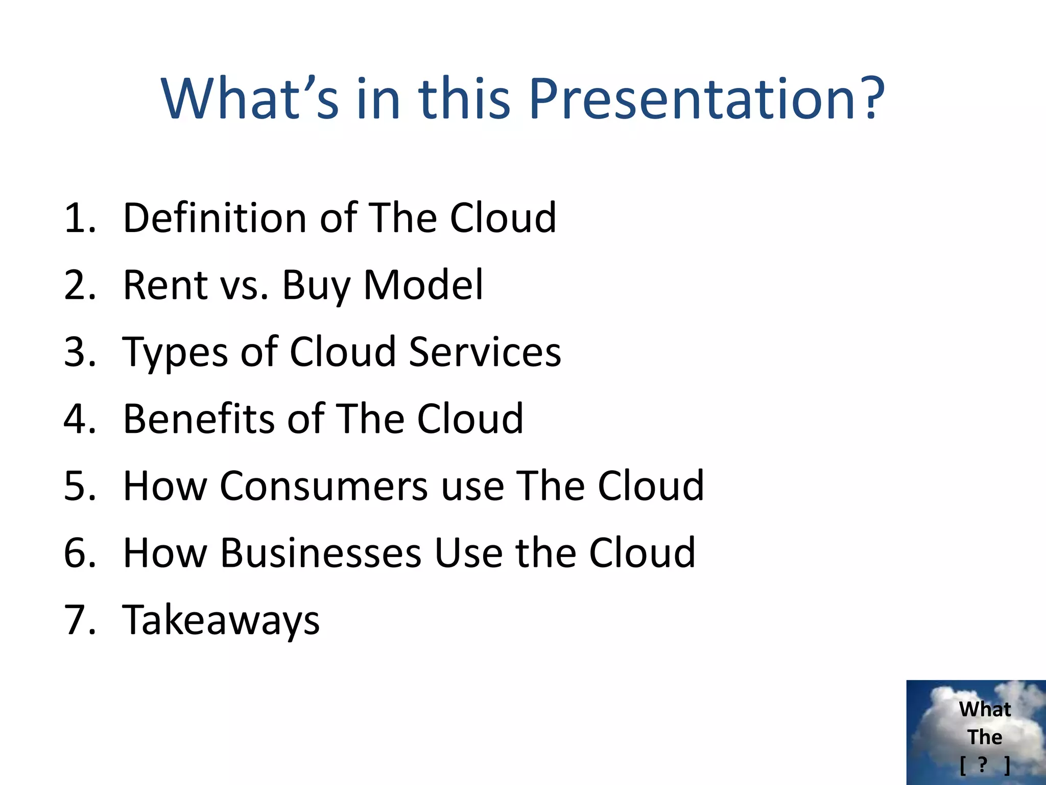 What
The
[ ? ]
What’s in this Presentation?
1. Definition of The Cloud
2. Rent vs. Buy Model
3. Types of Cloud Services
4. Benefits of The Cloud
5. How Consumers use The Cloud
6. How Businesses Use the Cloud
7. Takeaways
 