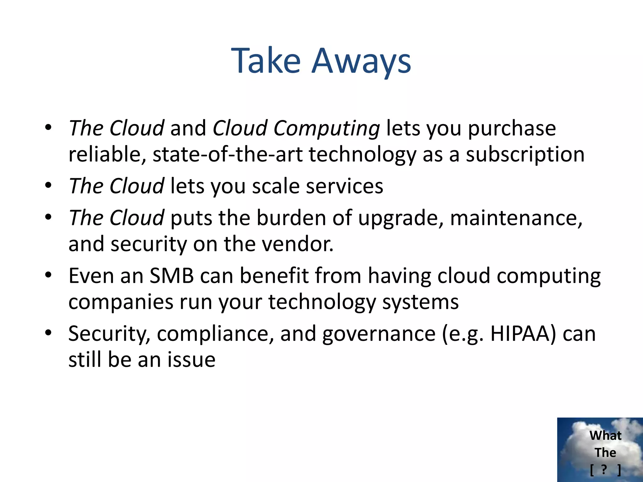 What
The
[ ? ]
Take Aways
• The Cloud and Cloud Computing lets you purchase
reliable, state-of-the-art technology as a subscription
• The Cloud lets you scale services
• The Cloud puts the burden of upgrade, maintenance,
and security on the vendor.
• Even an SMB can benefit from having cloud computing
companies run your technology systems
• Security, compliance, and governance (e.g. HIPAA) can
still be an issue
 