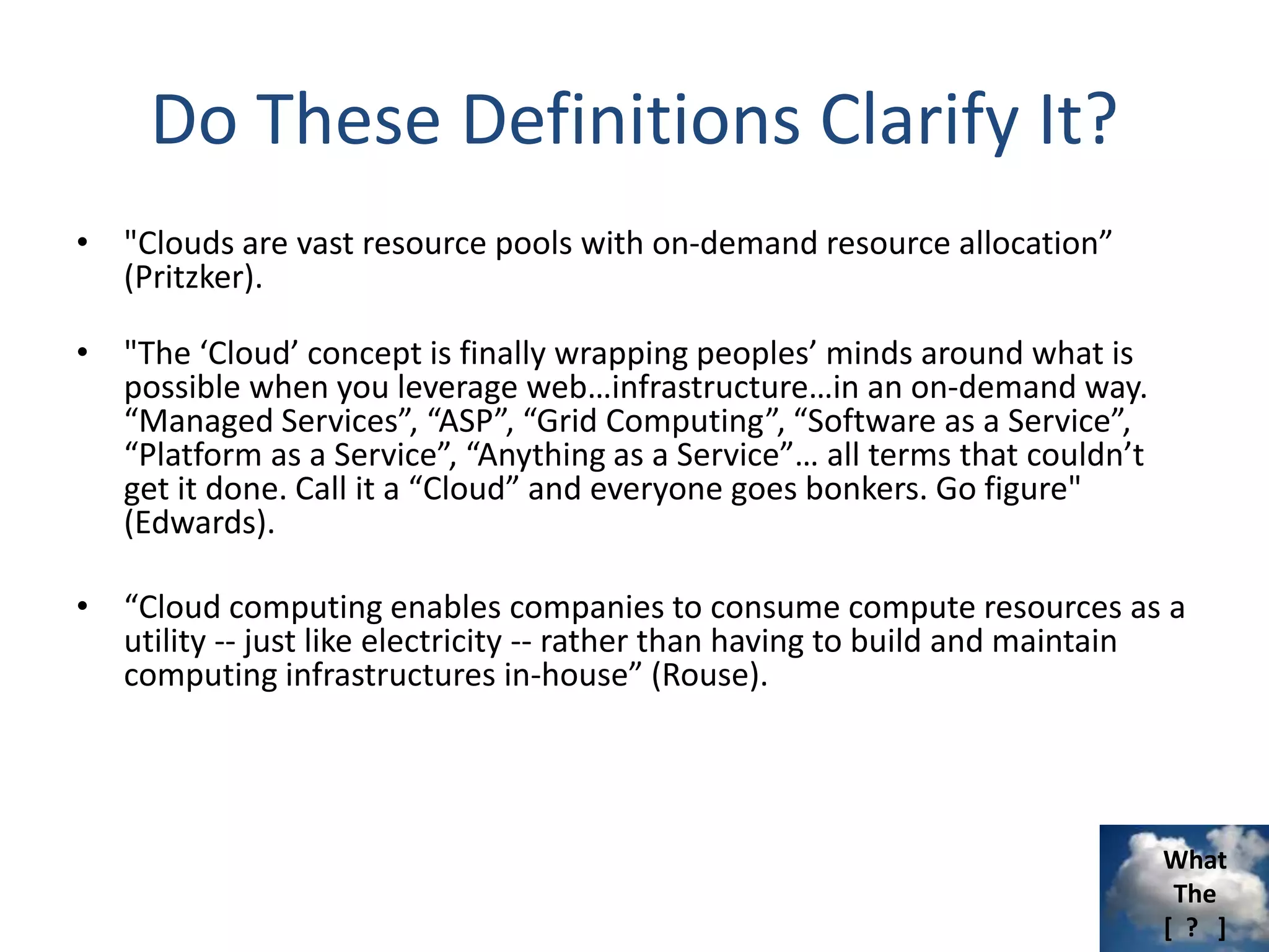 What
The
[ ? ]
Do These Definitions Clarify It?
• "Clouds are vast resource pools with on-demand resource allocation”
(Pritzker).
• "The ‘Cloud’ concept is finally wrapping peoples’ minds around what is
possible when you leverage web…infrastructure…in an on-demand way.
“Managed Services”, “ASP”, “Grid Computing”, “Software as a Service”,
“Platform as a Service”, “Anything as a Service”… all terms that couldn’t
get it done. Call it a “Cloud” and everyone goes bonkers. Go figure"
(Edwards).
• “Cloud computing enables companies to consume compute resources as a
utility -- just like electricity -- rather than having to build and maintain
computing infrastructures in-house” (Rouse).
 