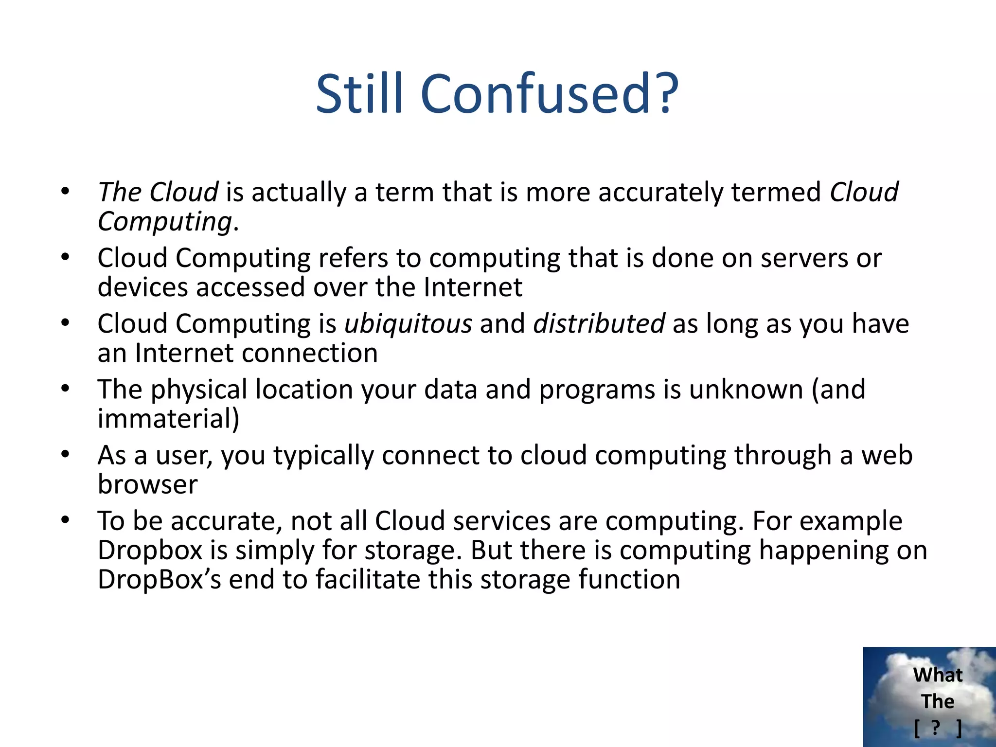 What
The
[ ? ]
Still Confused?
• The Cloud is actually a term that is more accurately termed Cloud
Computing.
• Cloud Computing refers to computing that is done on servers or
devices accessed over the Internet
• Cloud Computing is ubiquitous and distributed as long as you have
an Internet connection
• The physical location your data and programs is unknown (and
immaterial)
• As a user, you typically connect to cloud computing through a web
browser
• To be accurate, not all Cloud services are computing. For example
Dropbox is simply for storage. But there is computing happening on
DropBox’s end to facilitate this storage function
 