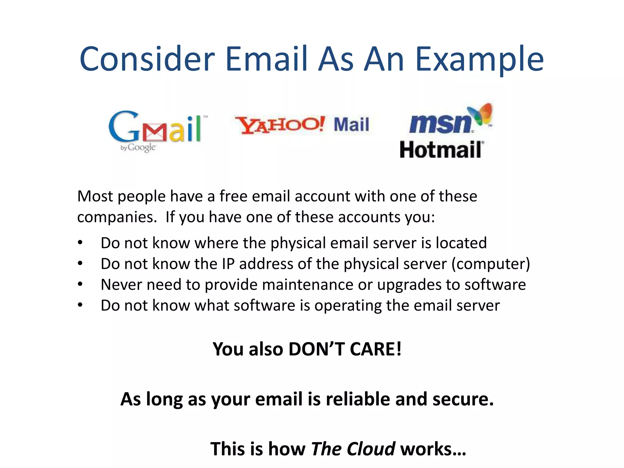 Consider Email As An Example
Most people have a free email account with one of these
companies. If you have one of these accounts you:
• Do not know where the physical email server is located
• Do not know the IP address of the physical server (computer)
• Never need to provide maintenance or upgrades to software
• Do not know what software is operating the email server
You also DON’T CARE!
As long as your email is reliable and secure.
This is how The Cloud works…
 