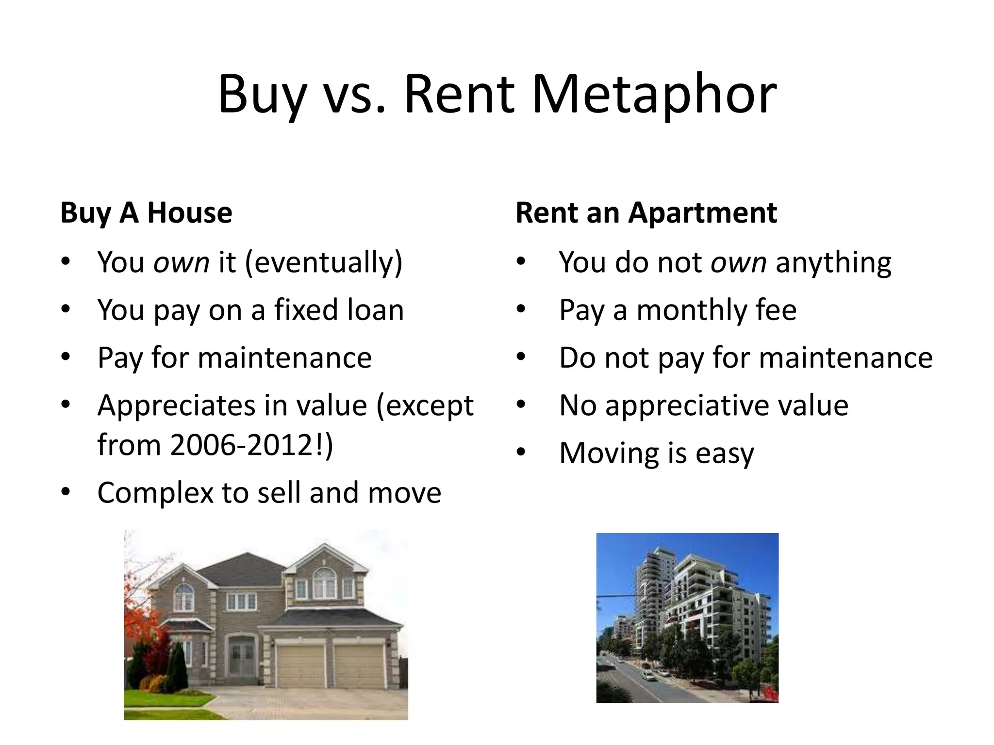 Buy vs. Rent Metaphor
Buy A House
• You own it (eventually)
• You pay on a fixed loan
• Pay for maintenance
• Appreciates in value (except
from 2006-2012!)
• Complex to sell and move
Rent an Apartment
• You do not own anything
• Pay a monthly fee
• Do not pay for maintenance
• No appreciative value
• Moving is easy
 