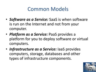 What
The
[ ? ]
Common Models
• Software as a Service: SaaS is when software
is run on the Internet and not from your
computer.
• Platform as a Service: PaaS provides a
platform for you to deploy software or virtual
computers.
• Infrastructure as a Service: IaaS provides
computers, storage, databases and other
types of infrastructure components.
 